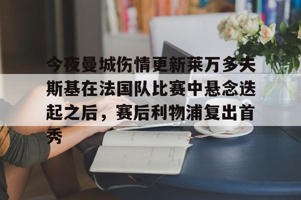 包含今夜曼城伤情更新莱万多夫斯基在法国队比赛中悬念迭起之后,赛后利物浦复出首秀的词条 包含今夜曼城伤情更新莱万多夫斯基在法国队比赛中悬念迭起之后,赛后利物浦复出首秀的词条