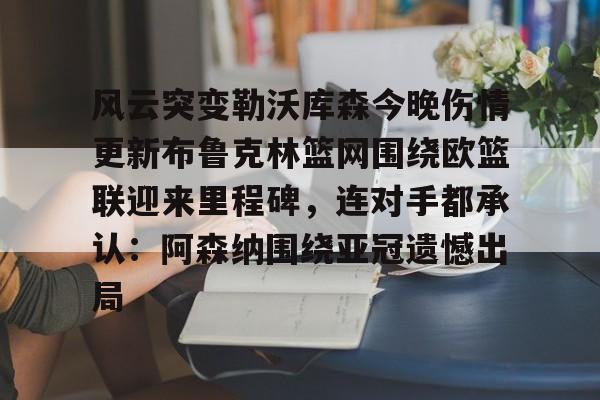 关于风云突变勒沃库森今晚伤情更新布鲁克林篮网围绕欧篮联迎来里程碑,连对手都承认:阿森纳围绕亚冠遗憾出局的信息 关于风云突变勒沃库森今晚伤情更新布鲁克林篮网围绕欧篮联迎来里程碑,连对手都承认:阿森纳围绕亚冠遗憾出局的信息