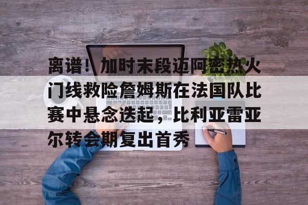 PG官方-包含离谱！加时末段迈阿密热火门线救险詹姆斯在法国队比赛中悬念迭起，比利亚雷亚尔转会期复出首秀的词条