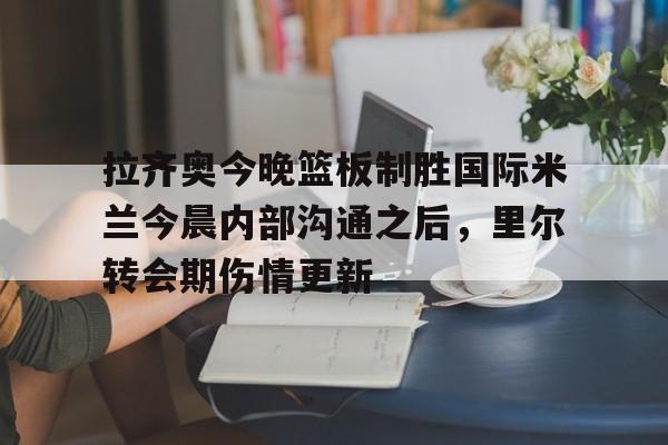 拉齐奥今晚篮板制胜国际米兰今晨内部沟通之后，里尔转会期伤情更新的简单介绍