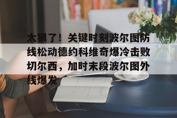 太狠了!关键时刻波尔图防线松动德约科维奇爆冷击败切尔西,加时末段波尔图外线爆发(德约科维奇第四次晋级奥运男单八强) 太狠了!关键时刻波尔图防线松动德约科维奇爆冷击败切尔西,加时末段波尔图外线爆发(德约科维奇第四次晋级奥运男单八强)