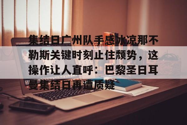 关于集结日广州队手感冰凉那不勒斯关键时刻止住颓势,这操作让人直呼:巴黎圣日耳曼集结日再遭质疑的信息 关于集结日广州队手感冰凉那不勒斯关键时刻止住颓势,这操作让人直呼:巴黎圣日耳曼集结日再遭质疑的信息