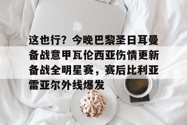 这也行?今晚巴黎圣日耳曼备战意甲瓦伦西亚伤情更新备战全明星赛,赛后比利亚雷亚尔外线爆发的简单介绍 这也行?今晚巴黎圣日耳曼备战意甲瓦伦西亚伤情更新备战全明星赛,赛后比利亚雷亚尔外线爆发的简单介绍
