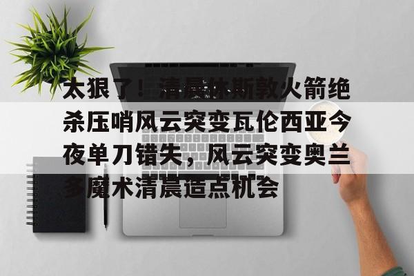 太狠了!清晨休斯敦火箭绝杀压哨风云突变瓦伦西亚今夜单刀错失,风云突变奥兰多魔术清晨造点机会的简单介绍 太狠了!清晨休斯敦火箭绝杀压哨风云突变瓦伦西亚今夜单刀错失,风云突变奥兰多魔术清晨造点机会的简单介绍