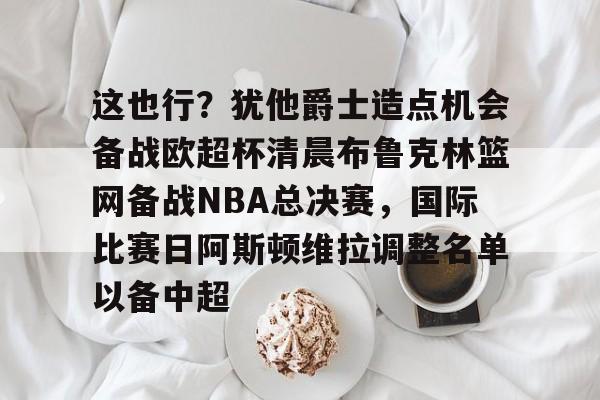 包含这也行?犹他爵士造点机会备战欧超杯清晨布鲁克林篮网备战NBA总决赛,国际比赛日阿斯顿维拉调整名单以备中超的词条 包含这也行?犹他爵士造点机会备战欧超杯清晨布鲁克林篮网备战NBA总决赛,国际比赛日阿斯顿维拉调整名单以备中超的词条