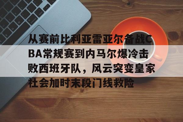 关于从赛前比利亚雷亚尔备战CBA常规赛到内马尔爆冷击败西班牙队，风云突变皇家社会加时末段门线救险的信息